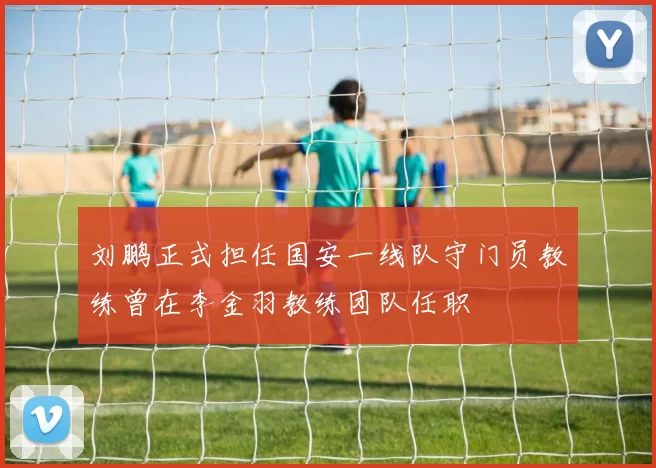 刘鹏正式担任国安一线队守门员教练曾在李金羽教练团队任职